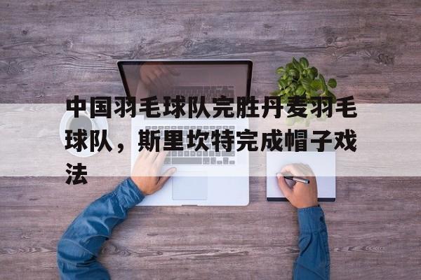 关于中国羽毛球队完胜丹麦羽毛球队，斯里坎特完成帽子戏法的信息